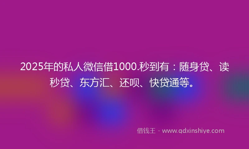 2025年的私人微信借1000.秒到有：随身贷、读秒贷、东方汇、还呗、快贷通等。