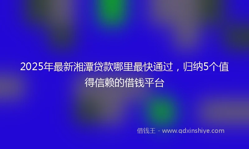 2025年最新湘潭贷款哪里最快通过，归纳5个值得信赖的借钱平台