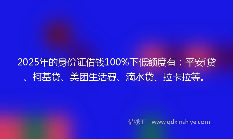 2025年的身份证借钱100%下低额度有：平安i贷、柯基贷、美团生活费、滴水贷、拉卡拉等。