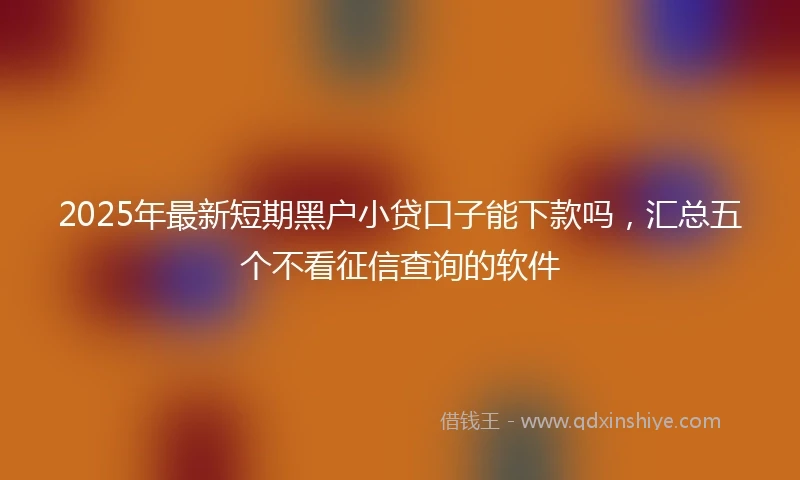 2025年最新短期黑户小贷口子能下款吗，汇总五个不看征信查询的软件