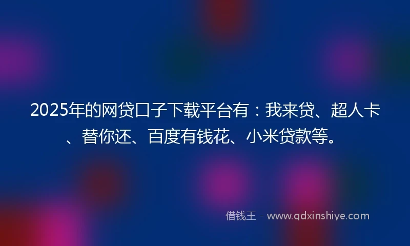 2025年的网贷口子下载平台有：我来贷、超人卡、替你还、百度有钱花、小米贷款等。