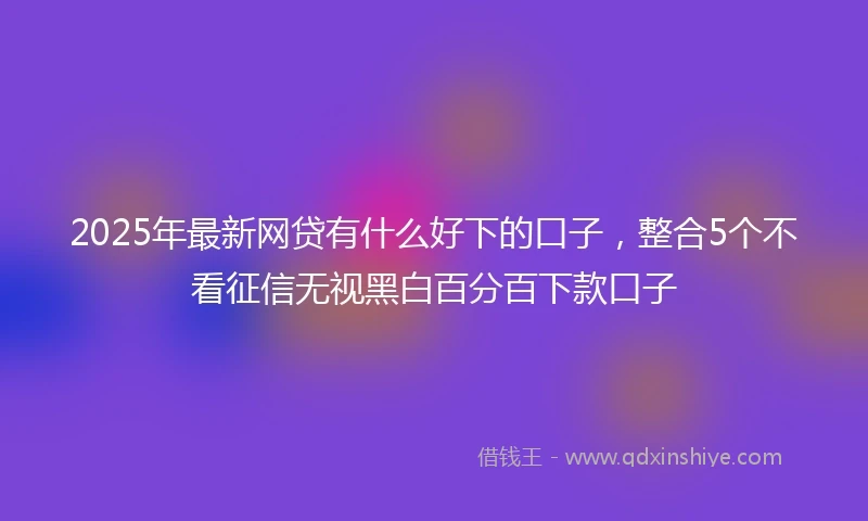 2025年最新网贷有什么好下的口子，整合5个不看征信无视黑白百分百下款口子