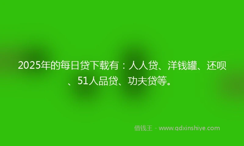 2025年的每日贷下载有：人人贷、洋钱罐、还呗、51人品贷、功夫贷等。