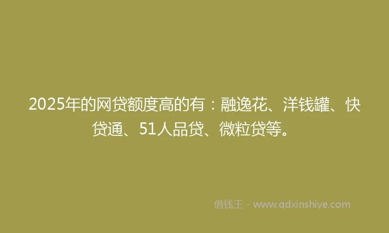 2025年的网贷额度高的有：融逸花、洋钱罐、快贷通、51人品贷、微粒贷等。