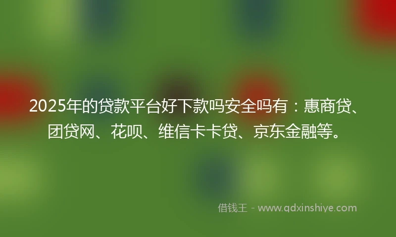 2025年的贷款平台好下款吗安全吗有：惠商贷、团贷网、花呗、维信卡卡贷、京东金融等。