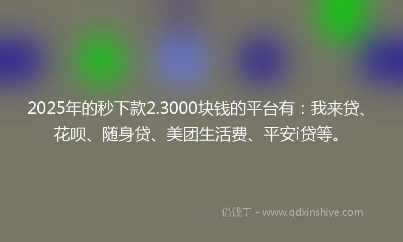 2025年的秒下款2.3000块钱的平台有:我来贷、花呗、随身贷、美团生活费、平安i贷等。