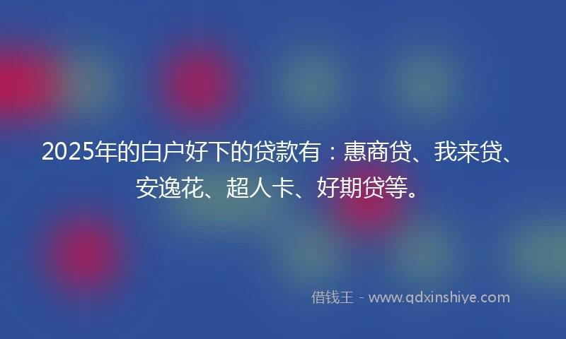 2025年的白户好下的贷款有：惠商贷、我来贷、安逸花、超人卡、好期贷等。