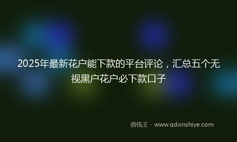 2025年最新花户能下款的平台评论，汇总五个无视黑户花户必下款口子
