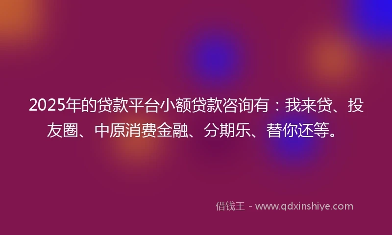 2025年的贷款平台小额贷款咨询有：我来贷、投友圈、中原消费金融、分期乐、替你还等。