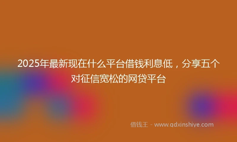 2025年最新现在什么平台借钱利息低，分享五个对征信宽松的网贷平台