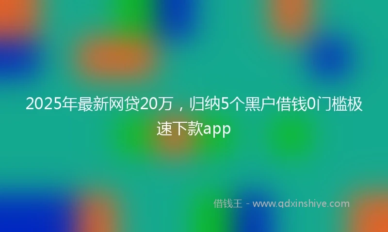 2025年最新网贷20万，归纳5个黑户借钱0门槛极速下款app
