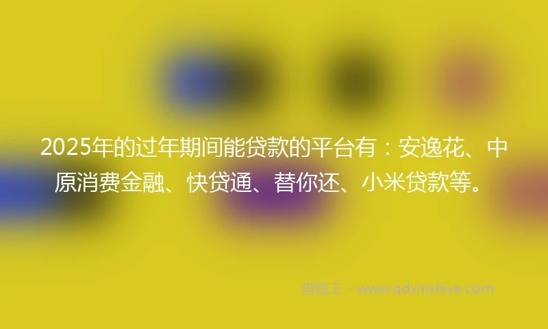 2025年的过年期间能贷款的平台有：安逸花、中原消费金融、快贷通、替你还、小米贷款等。