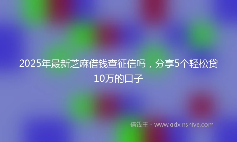 2025年最新芝麻借钱查征信吗，分享5个轻松贷10万的口子