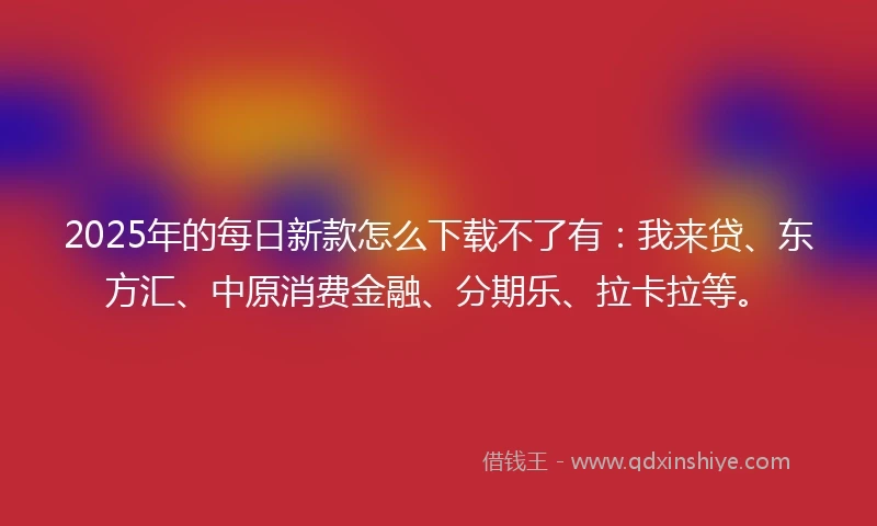 2025年的每日新款怎么下载不了有：我来贷、东方汇、中原消费金融、分期乐、拉卡拉等。