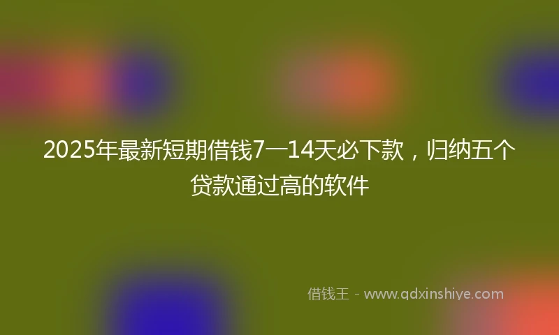 2025年最新短期借钱7一14天必下款，归纳五个贷款通过高的软件