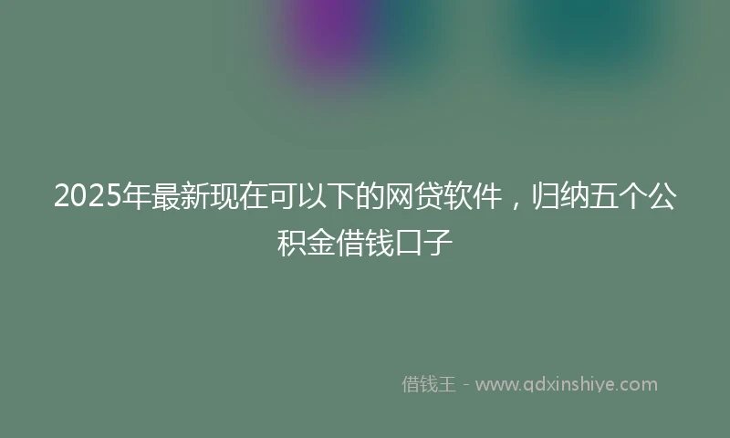 2025年最新现在可以下的网贷软件，归纳五个公积金借钱口子
