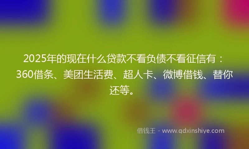 2025年的现在什么贷款不看负债不看征信有：360借条、美团生活费、超人卡、微博借钱、替你还等。