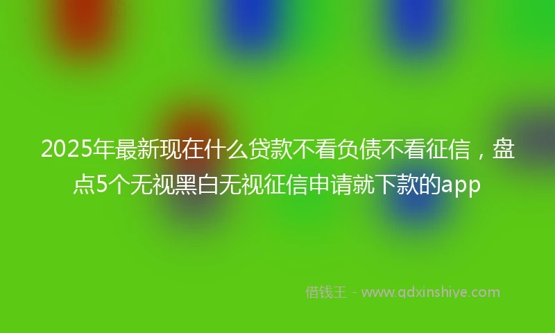 2025年最新现在什么贷款不看负债不看征信，盘点5个无视黑白无视征信申请就下款的app
