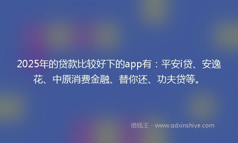 2025年的贷款比较好下的app有：平安i贷、安逸花、中原消费金融、替你还、功夫贷等。