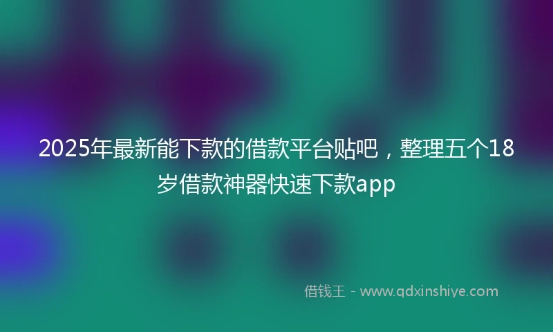 2025年最新能下款的借款平台贴吧，整理五个18岁借款神器快速下款app