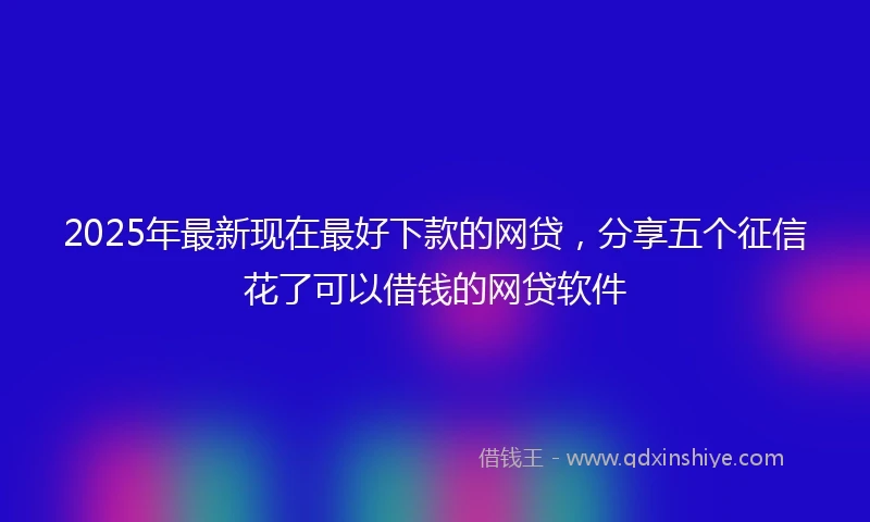 2025年最新现在最好下款的网贷，分享五个征信花了可以借钱的网贷软件