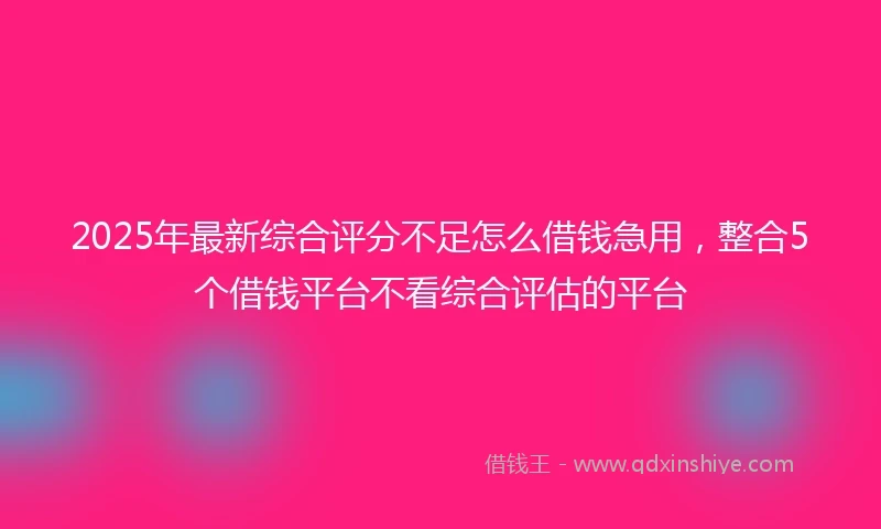 2025年最新综合评分不足怎么借钱急用，整合5个借钱平台不看综合评估的平台