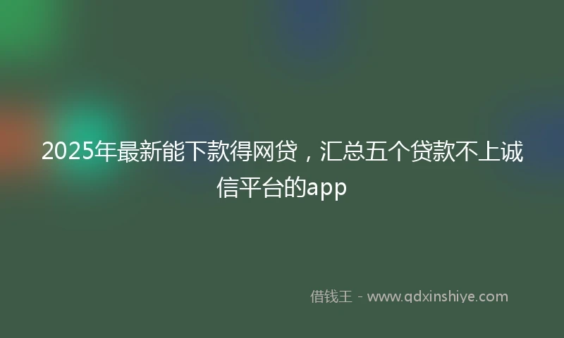 2025年最新能下款得网贷，汇总五个贷款不上诚信平台的app