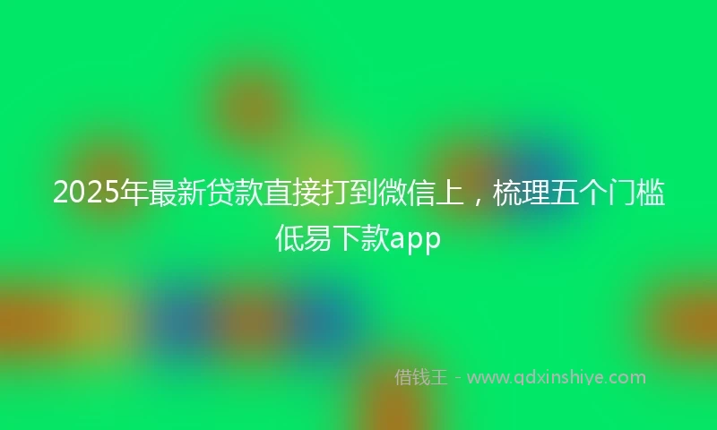 2025年最新贷款直接打到微信上，梳理五个门槛低易下款app