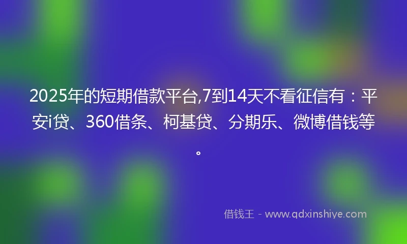 2025年的短期借款平台,7到14天不看征信有：平安i贷、360借条、柯基贷、分期乐、微博借钱等。