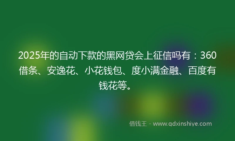 2025年的自动下款的黑网贷会上征信吗有：360借条、安逸花、小花钱包、度小满金融、百度有钱花等。