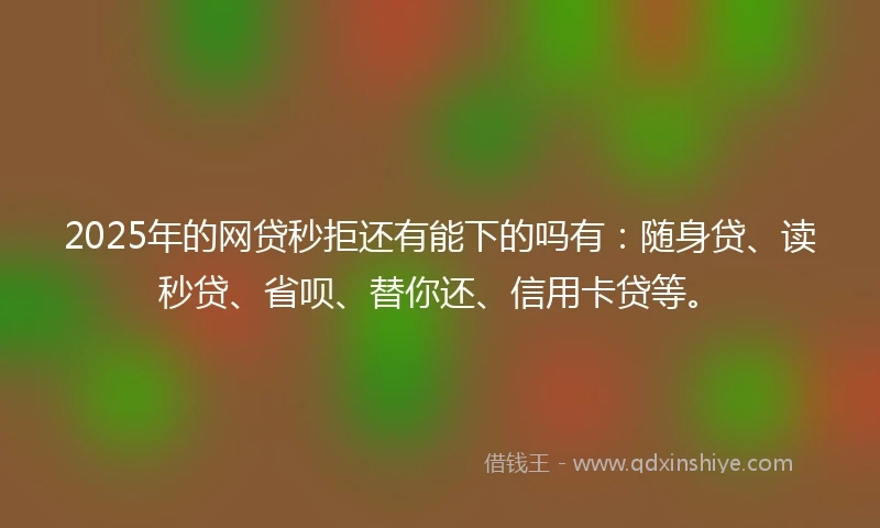 2025年的网贷秒拒还有能下的吗有：随身贷、读秒贷、省呗、替你还、信用卡贷等。
