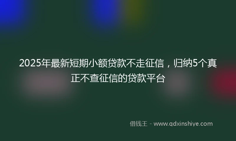 2025年最新短期小额贷款不走征信，归纳5个真正不查征信的贷款平台