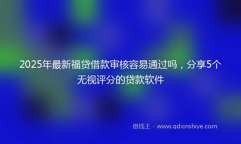 2025年最新福贷借款审核容易通过吗，分享5个无视评分的贷款软件