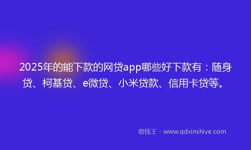 2025年的能下款的网贷app哪些好下款有：随身贷、柯基贷、e微贷、小米贷款、信用卡贷等。