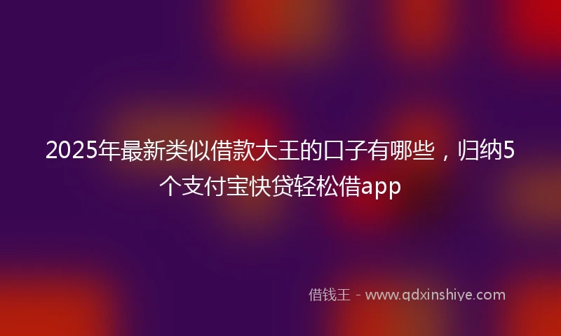 2025年最新类似借款大王的口子有哪些，归纳5个支付宝快贷轻松借app