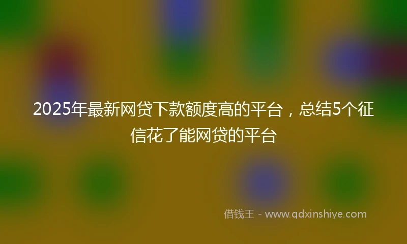 2025年最新网贷下款额度高的平台，总结5个征信花了能网贷的平台