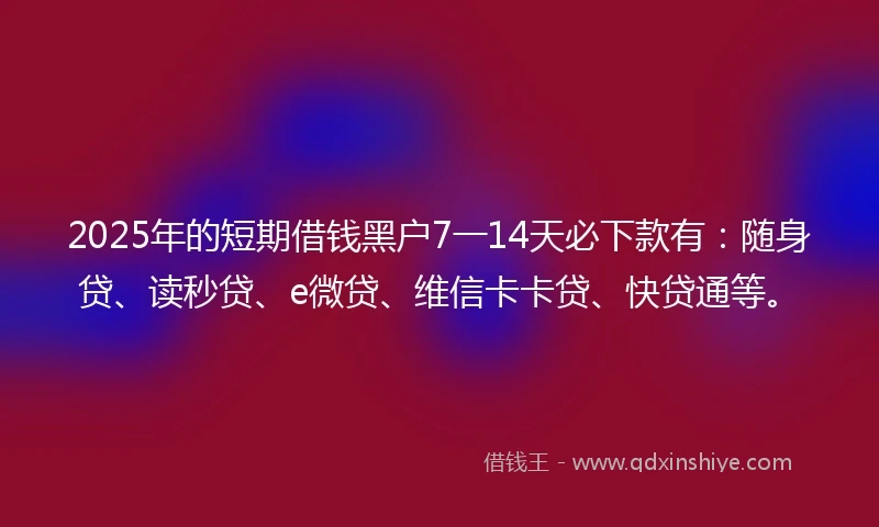 2025年的短期借钱黑户7一14天必下款有：随身贷、读秒贷、e微贷、维信卡卡贷、快贷通等。