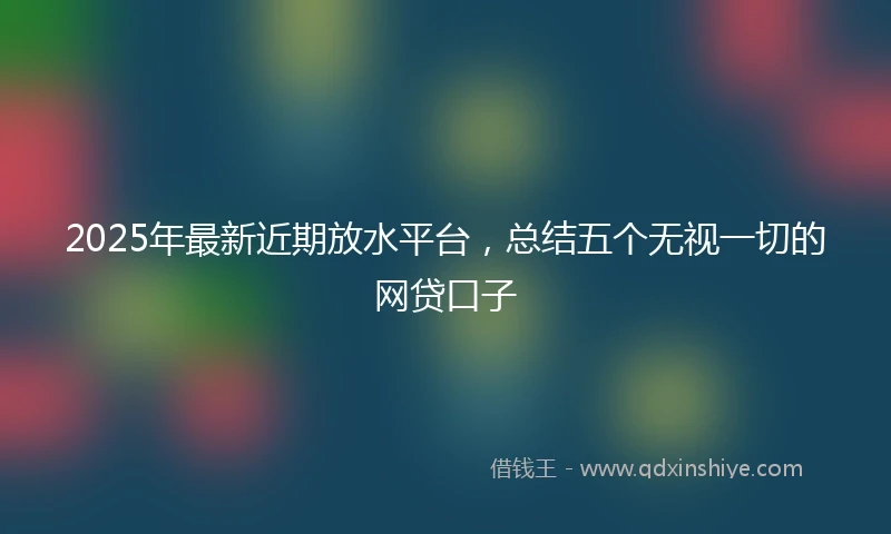 2025年最新近期放水平台,总结五个无视一切的网贷口子