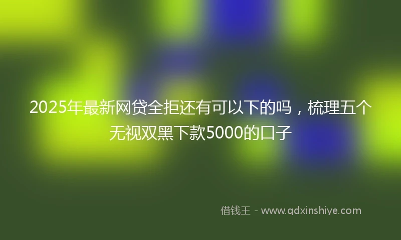 2025年最新网贷全拒还有可以下的吗，梳理五个无视双黑下款5000的口子