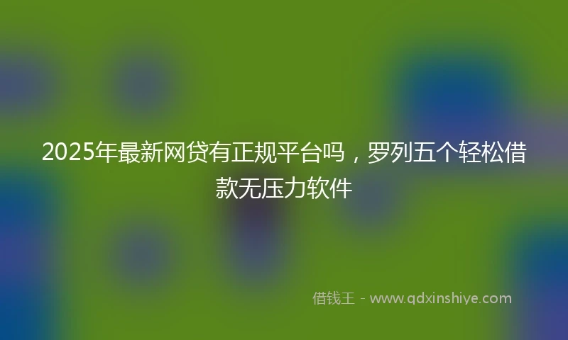 2025年最新网贷有正规平台吗，罗列五个轻松借款无压力软件