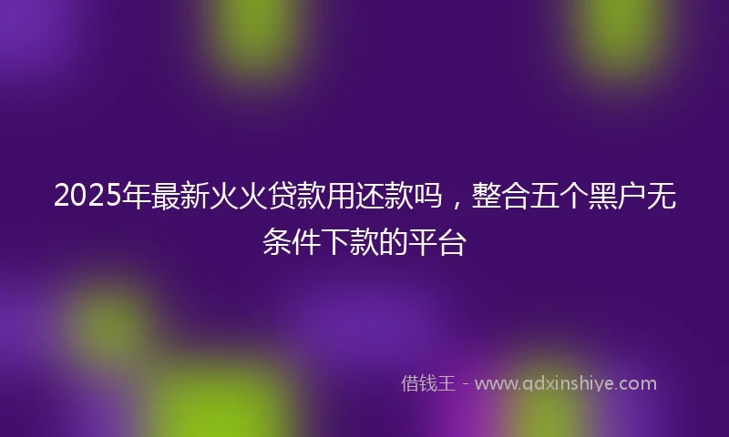 2025年最新火火贷款用还款吗，整合五个黑户无条件下款的平台