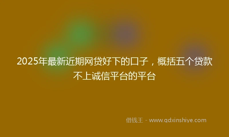 2025年最新近期网贷好下的口子,概括五个贷款不上诚信平台的平台