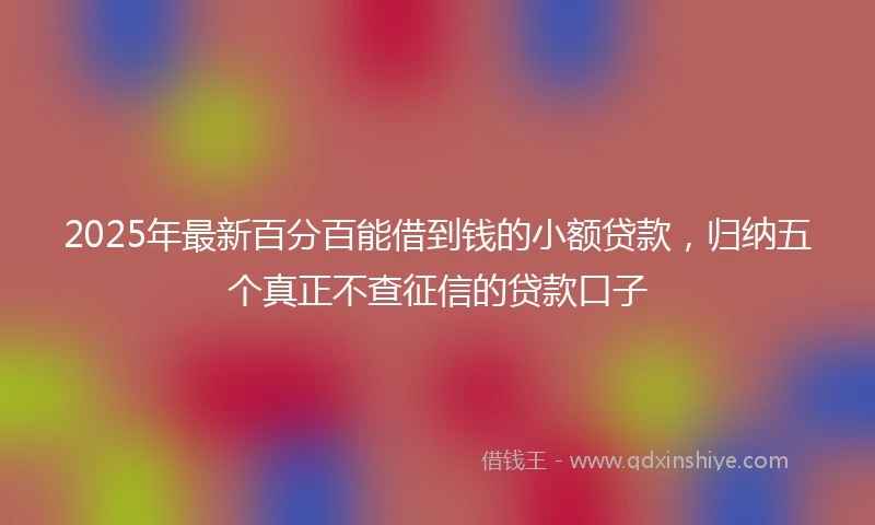 2025年最新百分百能借到钱的小额贷款，归纳五个真正不查征信的贷款口子