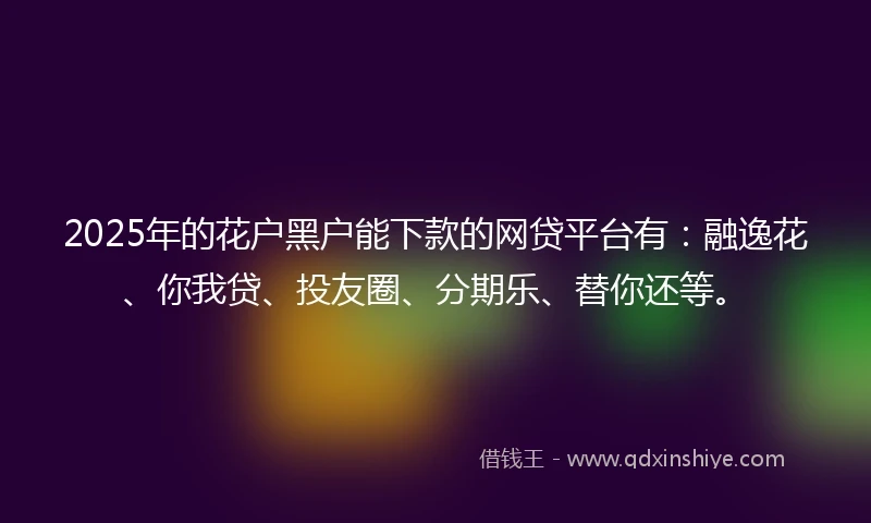 2025年的花户黑户能下款的网贷平台有：融逸花、你我贷、投友圈、分期乐、替你还等。