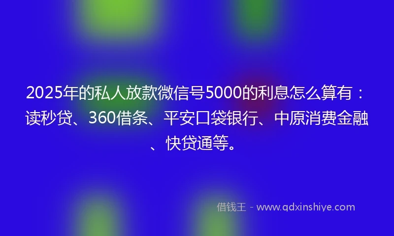 2025年的私人放款微信号5000的利息怎么算有：读秒贷、360借条、平安口袋银行、中原消费金融、快贷通等。