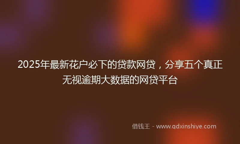2025年最新花户必下的贷款网贷，分享五个真正无视逾期大数据的网贷平台