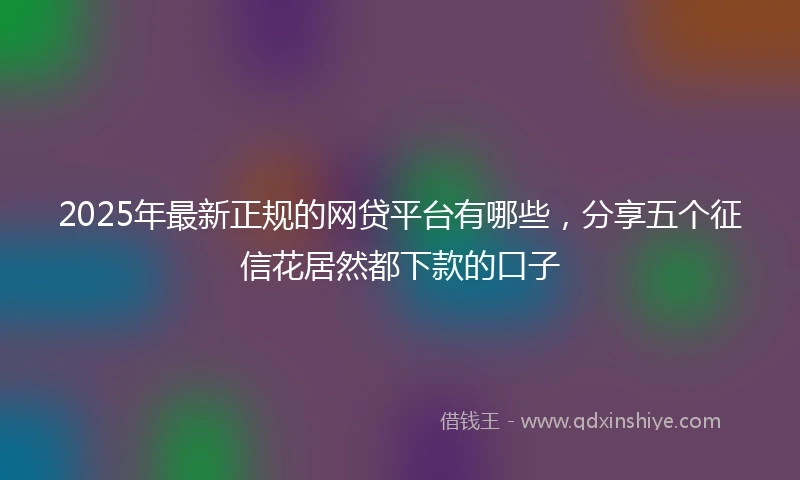 2025年最新正规的网贷平台有哪些，分享五个征信花居然都下款的口子