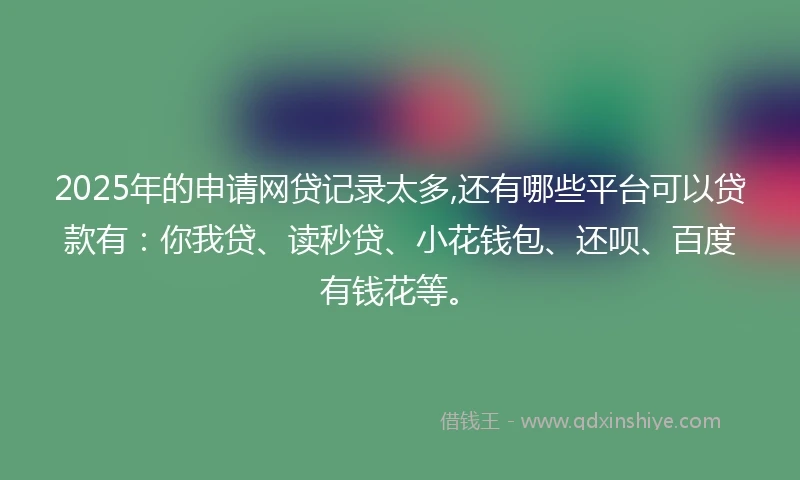 2025年的申请网贷记录太多,还有哪些平台可以贷款有：你我贷、读秒贷、小花钱包、还呗、百度有钱花等。