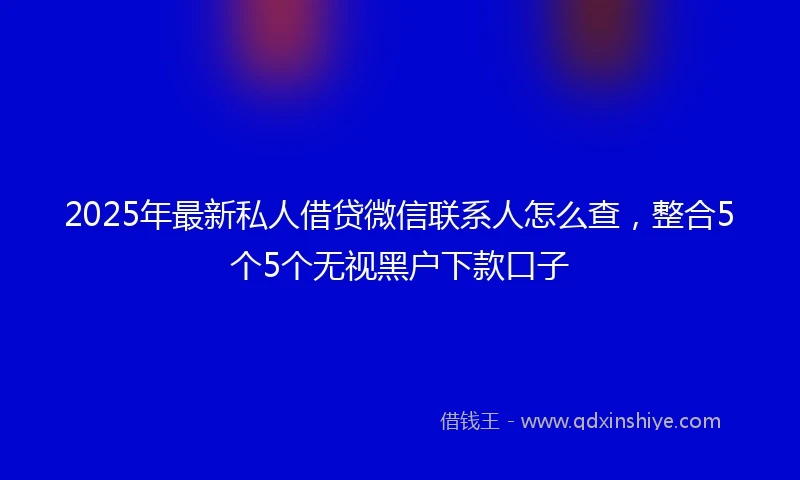2025年最新私人借贷微信联系人怎么查，整合5个5个无视黑户下款口子