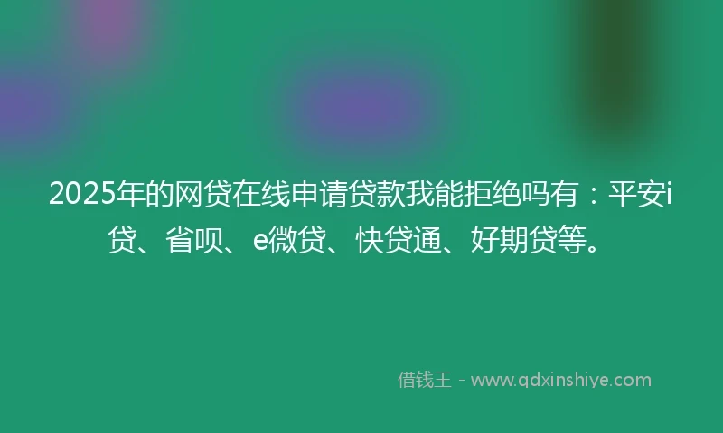 2025年的网贷在线申请贷款我能拒绝吗有：平安i贷、省呗、e微贷、快贷通、好期贷等。